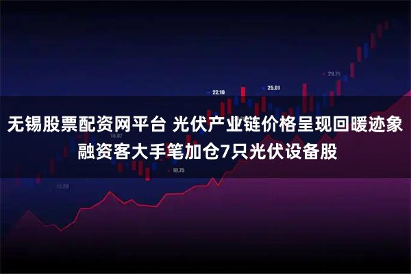 无锡股票配资网平台 光伏产业链价格呈现回暖迹象 融资客大手笔加仓7只光伏设备股