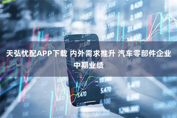 天弘忧配APP下载 内外需求推升 汽车零部件企业中期业绩