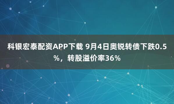 科银宏泰配资APP下载 9月4日奥锐转债下跌0.5%，转股溢价率36%