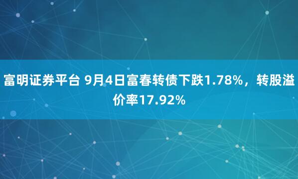 富明证券平台 9月4日富春转债下跌1.78%，转股溢价率17.92%