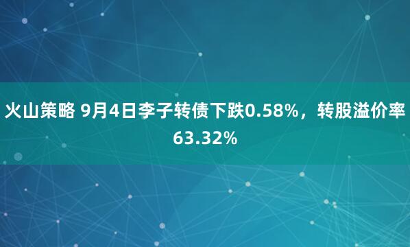 火山策略 9月4日李子转债下跌0.58%，转股溢价率63.32%