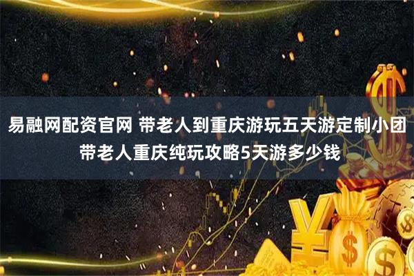 易融网配资官网 带老人到重庆游玩五天游定制小团 带老人重庆纯玩攻略5天游多少钱