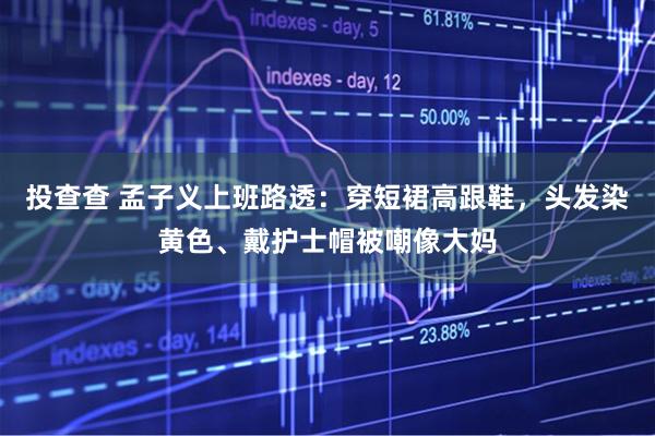 投查查 孟子义上班路透：穿短裙高跟鞋，头发染黄色、戴护士帽被嘲像大妈