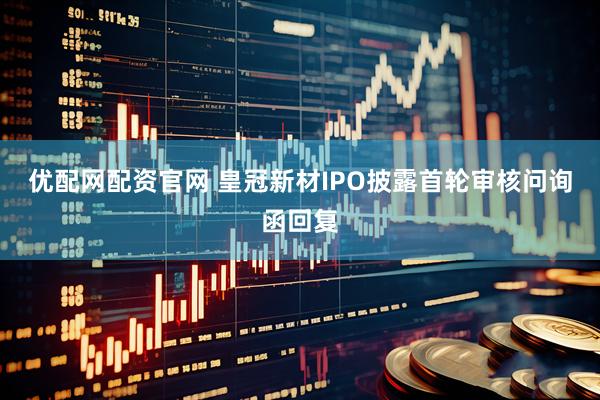 优配网配资官网 皇冠新材IPO披露首轮审核问询函回复