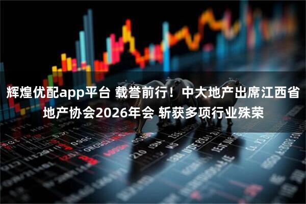 辉煌优配app平台 载誉前行！中大地产出席江西省地产协会2026年会 斩获多项行业殊荣