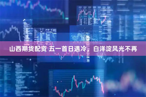 山西期货配资 五一首日遇冷，白洋淀风光不再